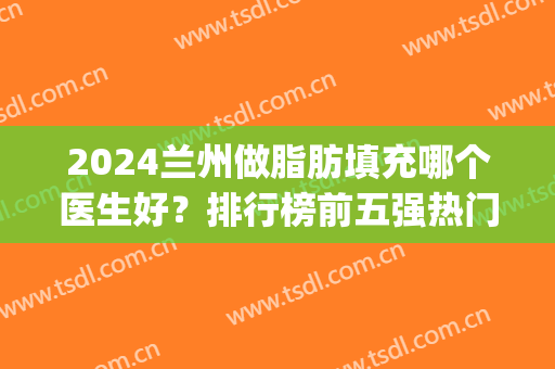 2024兰州做脂肪填充哪个医生好？排行榜前五强热门推荐！价格请查收~(脂肪填充做的最好的医院)