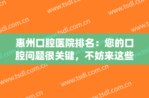 惠州口腔医院排名：您的口腔问题很关键，不妨来这些医院看看吧！(惠州哪家口腔医院比较好)