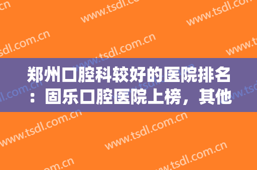郑州口腔科较好的医院排名：固乐口腔医院上榜，其他医院都是哪些？(郑州那家医院牙科好)