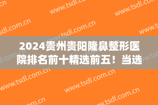 2024贵州贵阳隆鼻整形医院排名前十精选前五！当选公立私立！(贵阳最有名的整形医院)