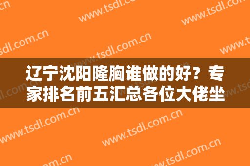 辽宁沈阳隆胸谁做的好？专家排名前五汇总各位大佬坐镇！看看有没有满意的！