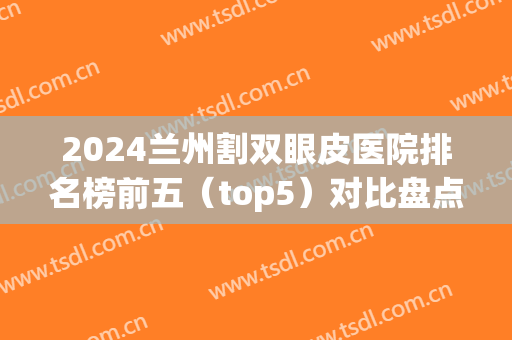 2024兰州割双眼皮医院排名榜前五（top5）对比盘点！案例、价格均可查询(兰州最好的双眼皮整形医院)