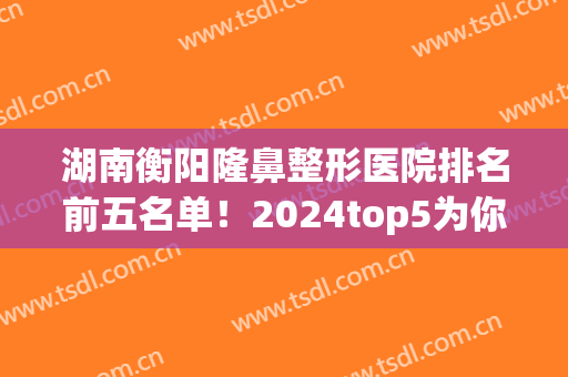 湖南衡阳隆鼻整形医院排名前五名单！2024top5为你们详细介绍！(衡阳整容医院排行榜)