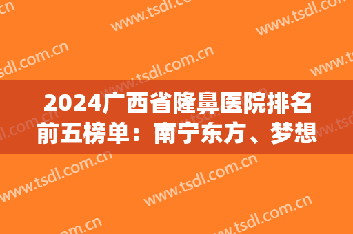 2024广西省隆鼻医院排名前五榜单：南宁东方、梦想等一一盘点！(南宁哪个隆鼻整形医院好)