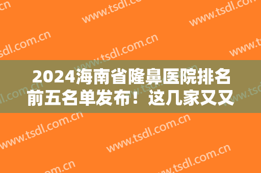 2024海南省隆鼻医院排名前五名单发布！这几家又又上榜啦！价格案例可查询