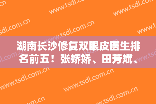 湖南长沙修复双眼皮医生排名前五！张娇娇、田芳斌、解灿等暗戳戳上榜！