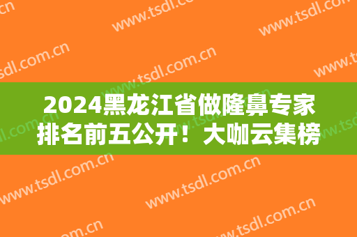 2024黑龙江省做隆鼻专家排名前五公开！大咖云集榜单！案例价格可查看~