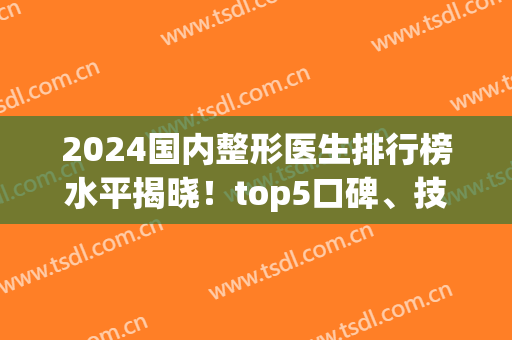 2024国内整形医生排行榜水平揭晓！top5口碑、技术、擅长多方面出击！(技术一流的整形医师)