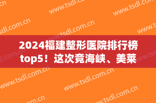 2024福建整形医院排行榜top5！这次竟海峡、美莱华美私立领衔！附价格(福建整形医院排名前十有哪些)