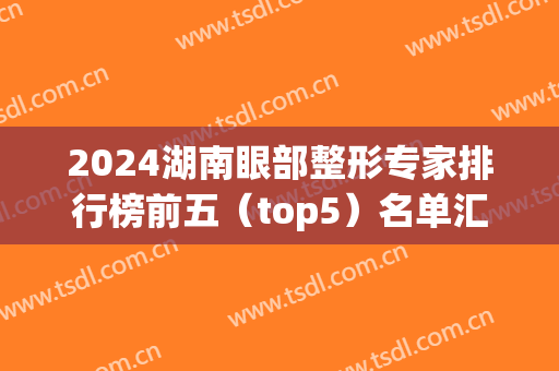 2024湖南眼部整形专家排行榜前五（top5）名单汇总！五大医生风格特色详解