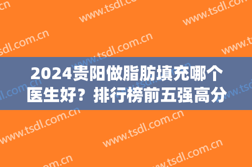2024贵阳做脂肪填充哪个医生好？排行榜前五强高分推荐！网友力推~(贵阳脂肪填充哪家医院做的好)