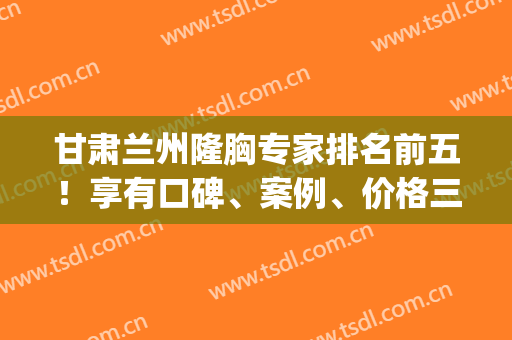 甘肃兰州隆胸专家排名前五！享有口碑、案例、价格三大经典板块！(兰州隆胸多少钱)