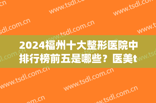 2024福州十大整形医院中排行榜前五是哪些？医美top5名单发布！其中公立占据四强