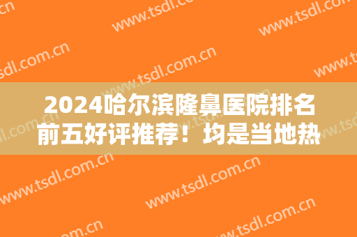2024哈尔滨隆鼻医院排名前五好评推荐！均是当地热门机构！案例、价格查询
