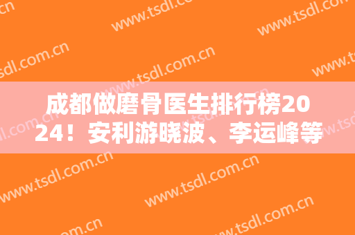 成都做磨骨医生排行榜2024！安利游晓波、李运峰等五位大佬，附价格
