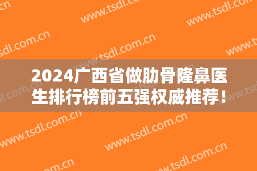 2024广西省做肋骨隆鼻医生排行榜前五强权威推荐！专家案例、价格详解~