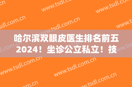 哈尔滨双眼皮医生排名前五2024！坐诊公立私立！技术风格有差异！(哈尔滨做双眼皮好的医生)