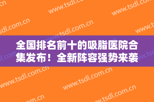 全国排名前十的吸脂医院合集发布！全新阵容强势来袭！私立北京东方和谐领衔