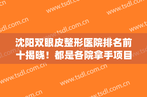 沈阳双眼皮整形医院排名前十揭晓！都是各院拿手项目！十强不得了！(沈阳最好的双眼皮专家)