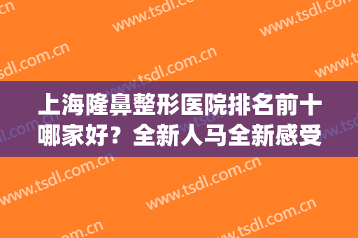 上海隆鼻整形医院排名前十哪家好？全新人马全新感受！(上海知名的隆鼻医院)
