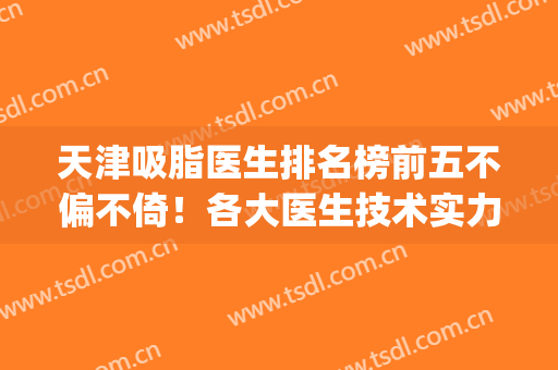 天津吸脂医生排名榜前五不偏不倚！各大医生技术实力双双在线！(上海吸脂医生排名)