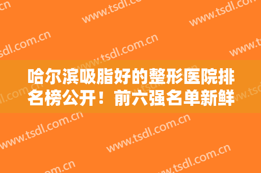 哈尔滨吸脂好的整形医院排名榜公开！前六强名单新鲜出炉！公立推荐占多数