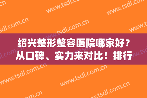 绍兴整形整容医院哪家好？从口碑、实力来对比！排行榜前五强热荐(绍兴哪家整形医院比较好)