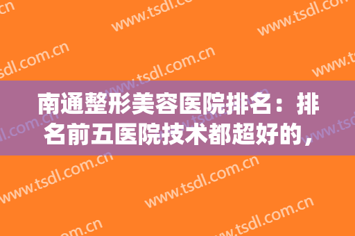 南通整形美容医院排名：排名前五医院技术都超好的，值得一看！(南通最好的整形外科医院)