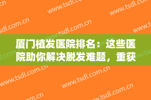 厦门植发医院排名：这些医院助你解决脱发难题，重获茂密秀发~(厦门哪家医院植发好)