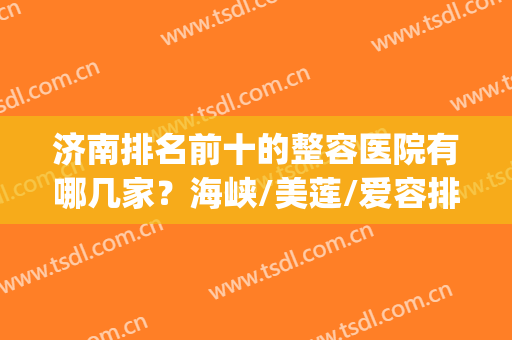 济南排名前十的整容医院有哪几家？海峡/美莲/爱容排前三|好不好在线鉴别！