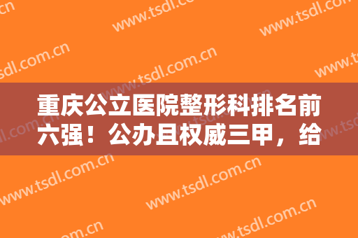 重庆公立医院整形科排名前六强！公办且权威三甲，给你足够的没问题感