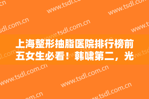 上海整形抽脂医院排行榜前五女生必看！韩啸第二，光博士解锁前三，建议收藏