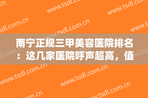 南宁正规三甲美容医院排名：这几家医院呼声超高，值得选择！(南宁美容院排行榜)