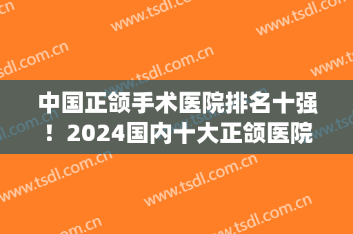 中国正颌手术医院排名十强！2024国内十大正颌医院选谁好？(中国正颌最好的医院)