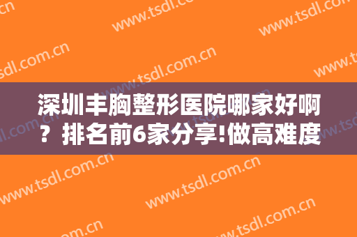 深圳丰胸整形医院哪家好啊？排名前6家分享!做高难度胸修复技术也好