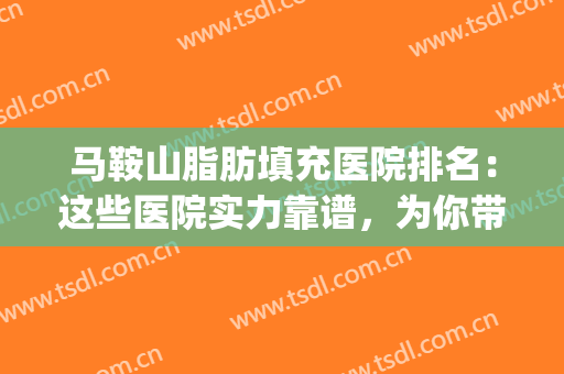 马鞍山脂肪填充医院排名：这些医院实力靠谱，为你带来更好身材~(脂肪填充专科医院)