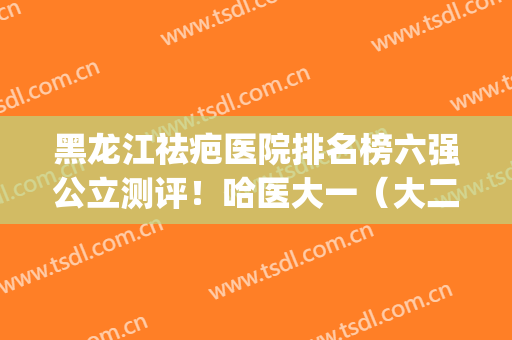 黑龙江祛疤医院排名榜六强公立测评！哈医大一（大二）锁定前三_建议珍藏