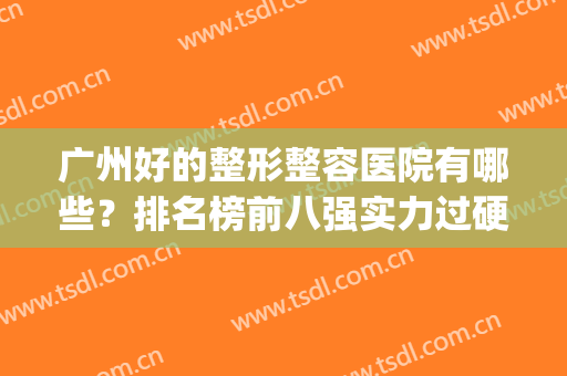 广州好的整形整容医院有哪些？排名榜前八强实力过硬！深受大众喜爱(广州排名前十的整形医院)