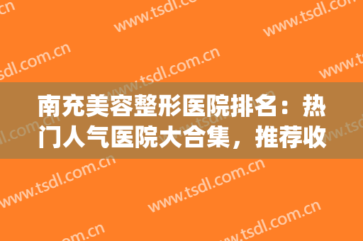 南充美容整形医院排名：热门人气医院大合集，推荐收藏~(南充排名第一的整形医院)