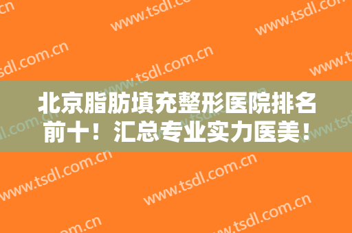 北京脂肪填充整形医院排名前十！汇总专业实力医美！认准这十家不踩雷！