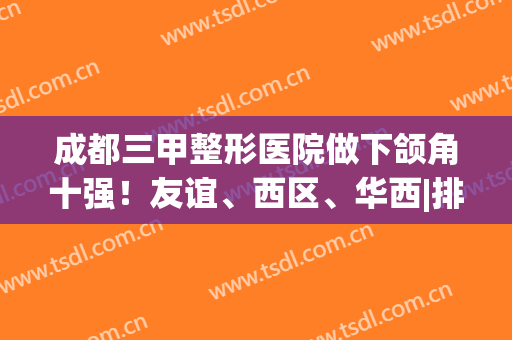成都三甲整形医院做下颌角十强！友谊、西区、华西|排名前三点都不意外