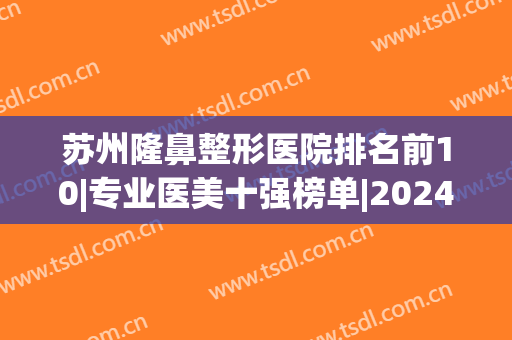 苏州隆鼻整形医院排名前10|专业医美十强榜单|2024在线公布~(苏州有哪些整形医院比较好)