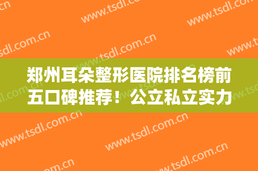 郑州耳朵整形医院排名榜前五口碑推荐！公立私立实力横评_内附价目表参考