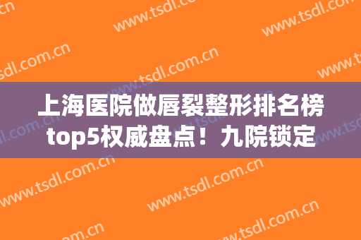 上海医院做唇裂整形排名榜top5权威盘点！九院锁定前三_全新价目查询