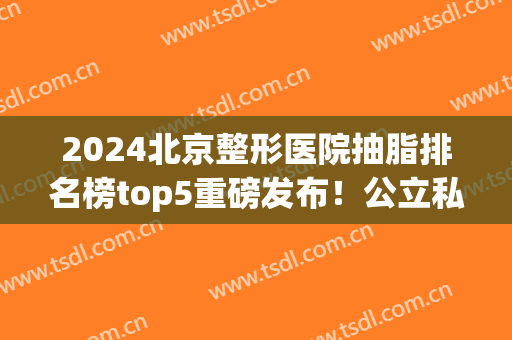 2024北京整形医院抽脂排名榜top5重磅发布！公立私立pk_榜一实至名归(北京抽脂医生排名)
