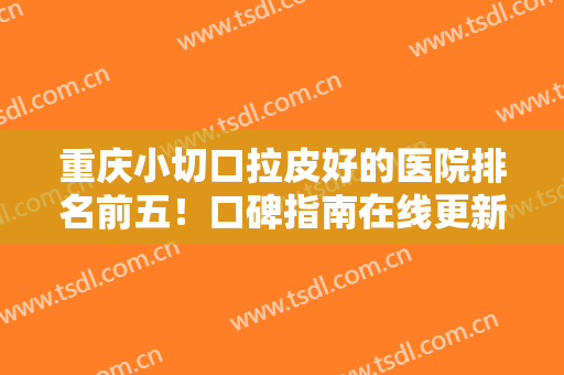 重庆小切口拉皮好的医院排名前五！口碑指南在线更新！避坑黑榜名单！