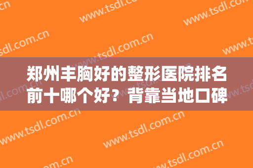 郑州丰胸好的整形医院排名前十哪个好？背靠当地口碑票选一一出圈！(郑州丰胸医院哪家好)