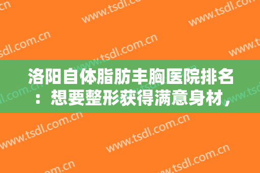 洛阳自体脂肪丰胸医院排名：想要整形获得满意身材，不妨看看这份医院名单！