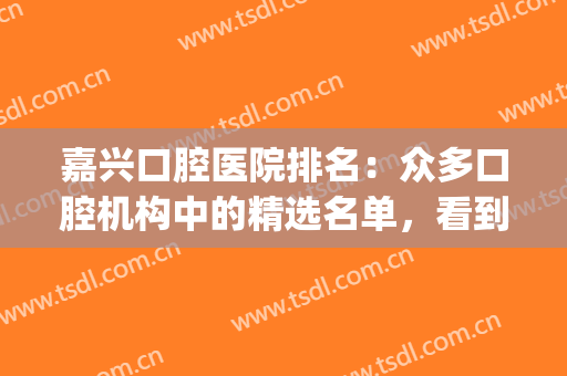 嘉兴口腔医院排名：众多口腔机构中的精选名单，看到就是赚到！(嘉兴口腔哪个医院好)