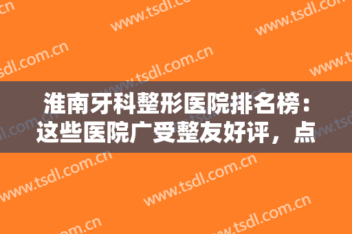 淮南牙科整形医院排名榜：这些医院广受整友好评，点击了解优惠完整名单~